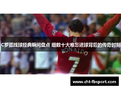 C罗弧线球经典瞬间盘点 细数十大难忘进球背后的传奇时刻