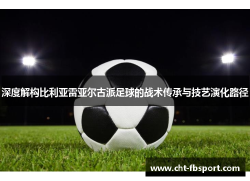 深度解构比利亚雷亚尔古派足球的战术传承与技艺演化路径