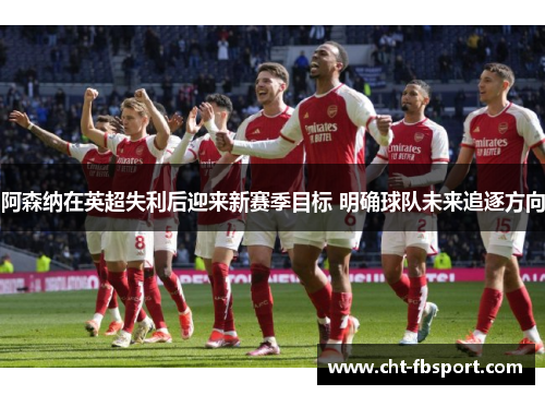 阿森纳在英超失利后迎来新赛季目标 明确球队未来追逐方向