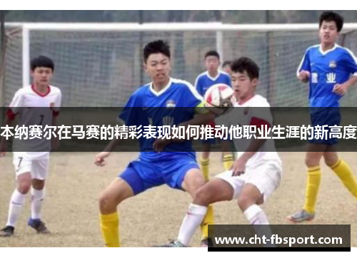 本纳赛尔在马赛的精彩表现如何推动他职业生涯的新高度