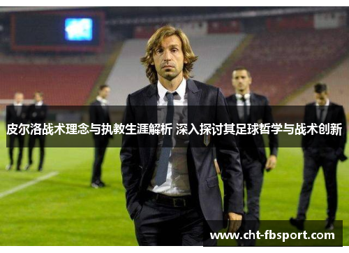 皮尔洛战术理念与执教生涯解析 深入探讨其足球哲学与战术创新