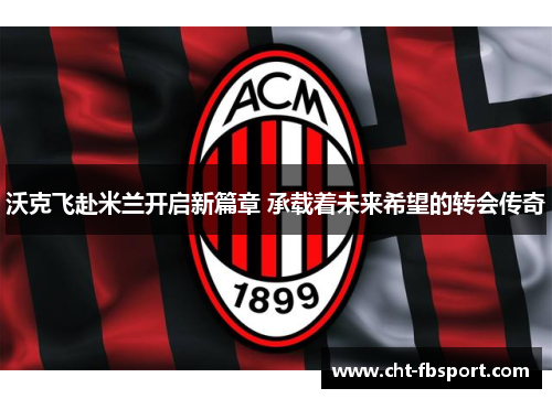 沃克飞赴米兰开启新篇章 承载着未来希望的转会传奇