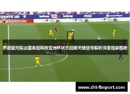 罗德里对阵法国表现释放亚洲杯状态回暖关键信号解析深度观察前瞻
